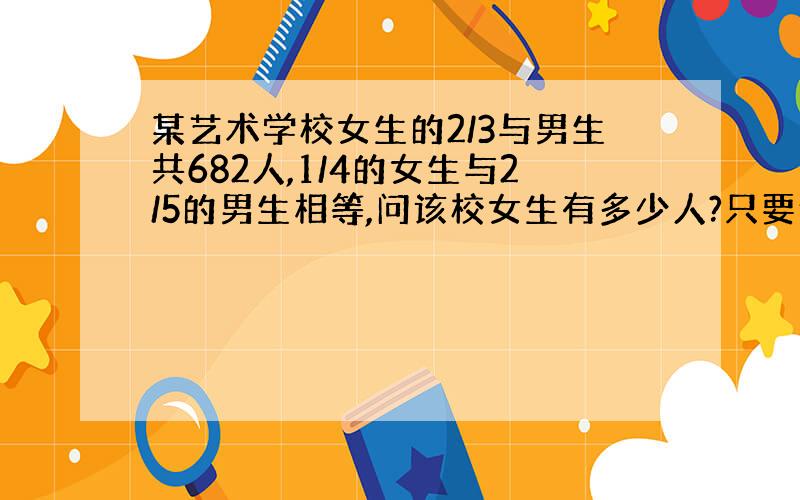 某艺术学校女生的2/3与男生共682人,1/4的女生与2/5的男生相等,问该校女生有多少人?只要例综合算式