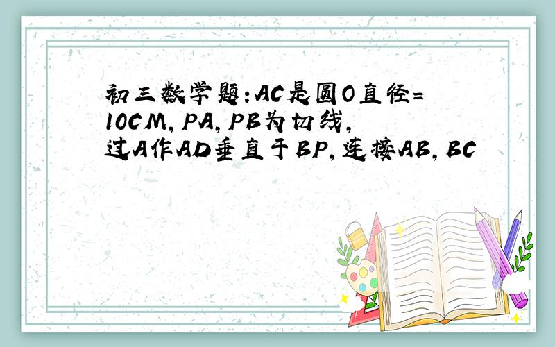 初三数学题:AC是圆O直径=10CM,PA,PB为切线,过A作AD垂直于BP,连接AB,BC