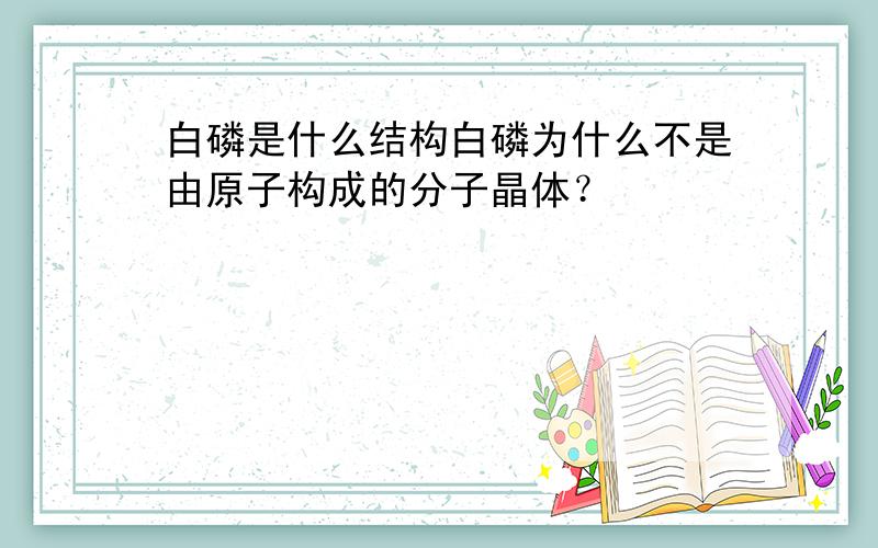 白磷是什么结构白磷为什么不是由原子构成的分子晶体？