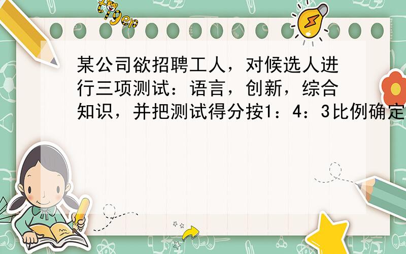 某公司欲招聘工人，对候选人进行三项测试：语言，创新，综合知识，并把测试得分按1：4：3比例确定测试总分，已知某候选人三项