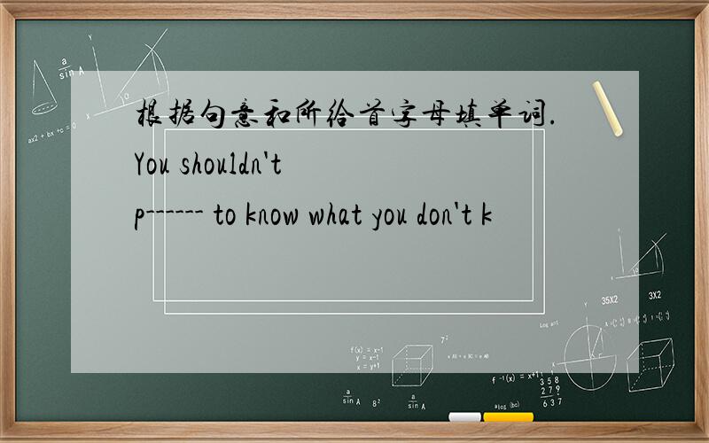 根据句意和所给首字母填单词.You shouldn't p------ to know what you don't k