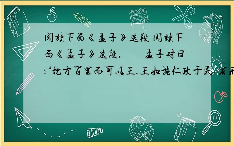 阅读下面《孟子》选段 阅读下面《孟子》选段,　　孟子对曰：“地方百里而可以王.王如施仁政于民,省刑罚,薄税敛,深耕易耨；