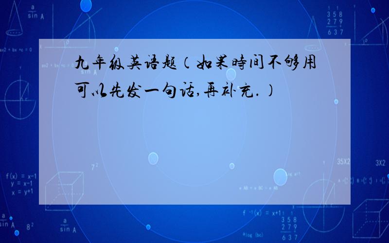 九年级英语题（如果时间不够用可以先发一句话,再补充.）