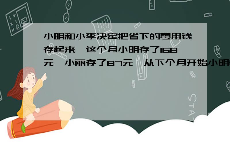 小明和小李决定把省下的零用钱存起来,这个月小明存了168元,小丽存了87元,从下个月开始小明每个月存16元,而小丽每月存