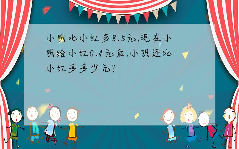 小明比小红多8.5元,现在小明给小红0.4元后,小明还比小红多多少元?