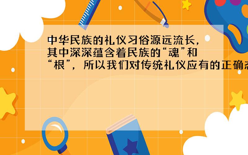 中华民族的礼仪习俗源远流长，其中深深蕴含着民族的“魂”和“根”，所以我们对传统礼仪应有的正确态度是  [&nb