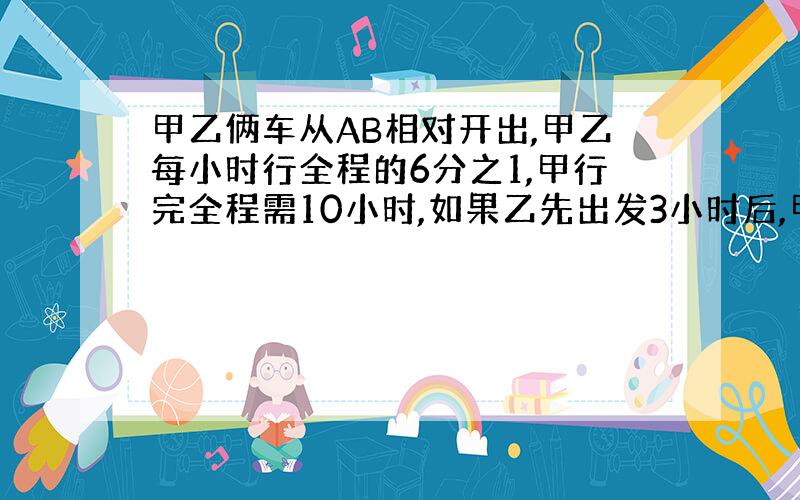 甲乙俩车从AB相对开出,甲乙每小时行全程的6分之1,甲行完全程需10小时,如果乙先出发3小时后,甲才出发,几小时相遇?