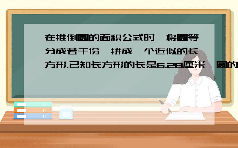 在推倒圆的面积公式时,将圆等分成若干份,拼成一个近似的长方形.已知长方形的长是6.28厘米,圆的面