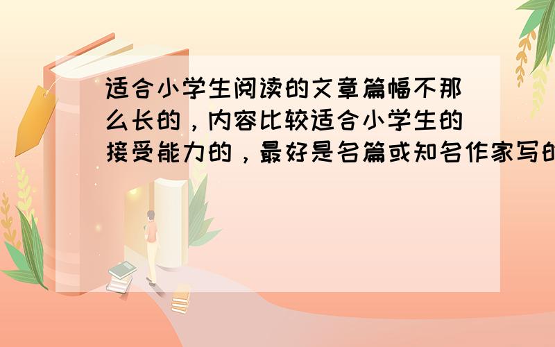 适合小学生阅读的文章篇幅不那么长的，内容比较适合小学生的接受能力的，最好是名篇或知名作家写的。涉及面比较广，像关于成长历