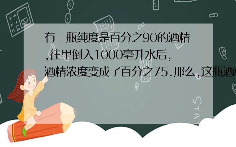 有一瓶纯度是百分之90的酒精,往里倒入1000毫升水后,酒精浓度变成了百分之75.那么,这瓶酒精原来有几毫升