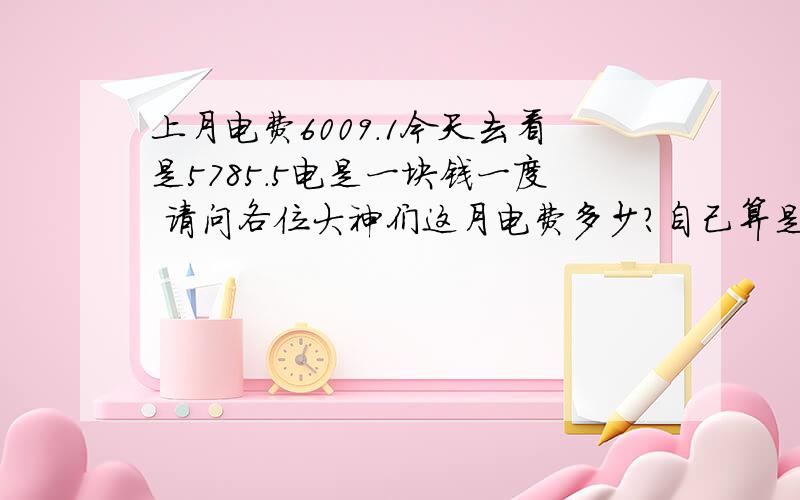 上月电费6009.1今天去看是5785.5电是一块钱一度 请问各位大神们这月电费多少?自己算是223郁闷啊!