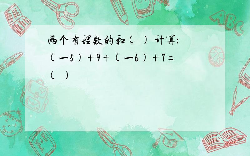 两个有理数的和( ) 计算：(一5)+9+(一6)+7=( )