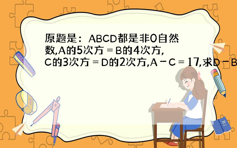 原题是：ABCD都是非0自然数,A的5次方＝B的4次方,C的3次方＝D的2次方,A－C＝17,求D－B的值．