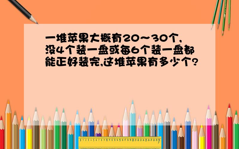 一堆苹果大概有20～30个,没4个装一盘或每6个装一盘都能正好装完,这堆苹果有多少个?