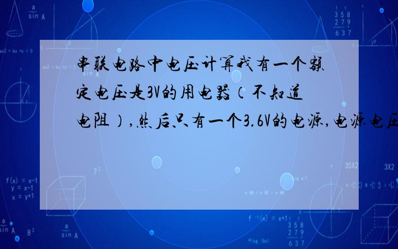 串联电路中电压计算我有一个额定电压是3V的用电器（不知道电阻）,然后只有一个3.6V的电源,电源电压输出改变不了,我打算