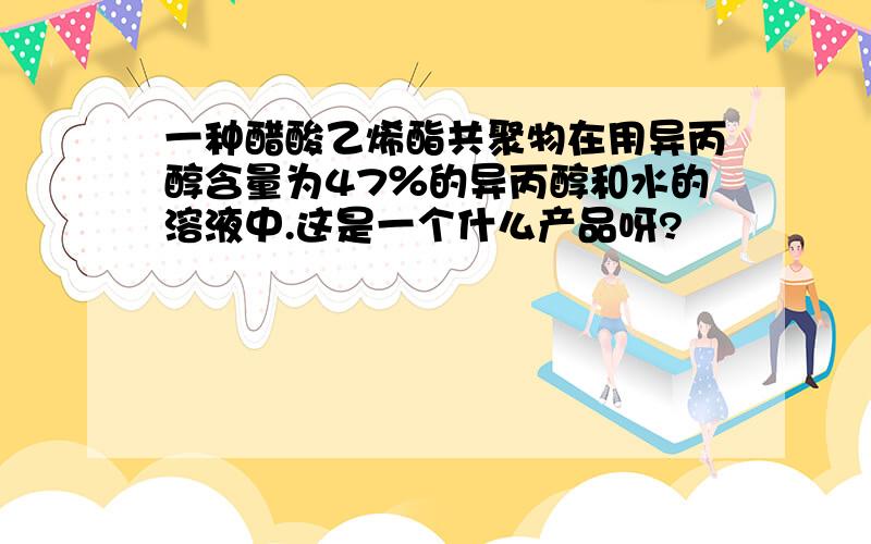 一种醋酸乙烯酯共聚物在用异丙醇含量为47％的异丙醇和水的溶液中.这是一个什么产品呀?