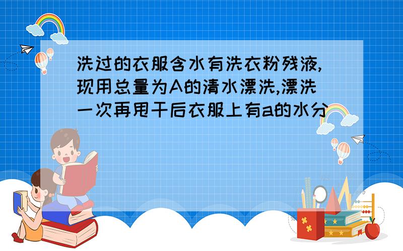 洗过的衣服含水有洗衣粉残液,现用总量为A的清水漂洗,漂洗一次再甩干后衣服上有a的水分