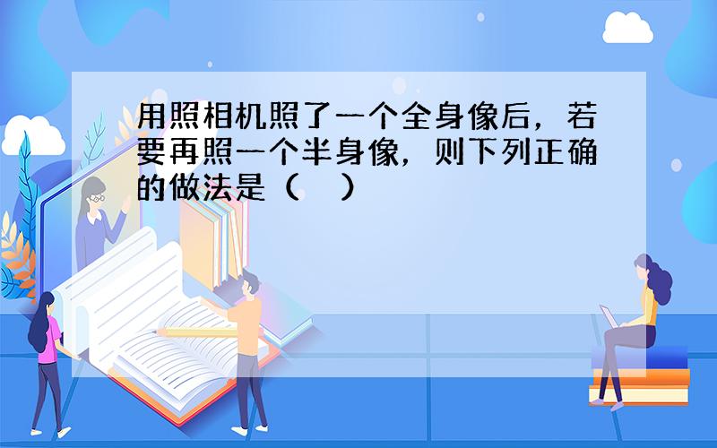 用照相机照了一个全身像后，若要再照一个半身像，则下列正确的做法是（　　）