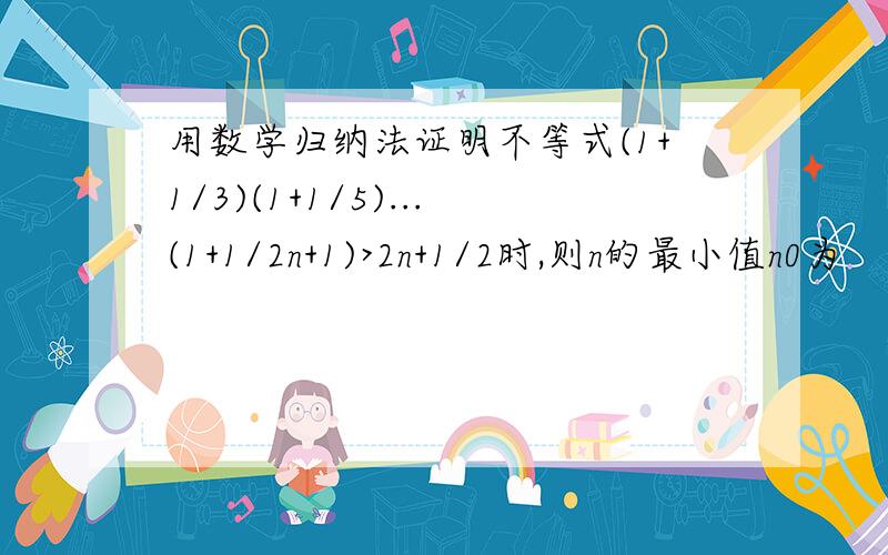 用数学归纳法证明不等式(1+1/3)(1+1/5)...(1+1/2n+1)>2n+1/2时,则n的最小值n0为