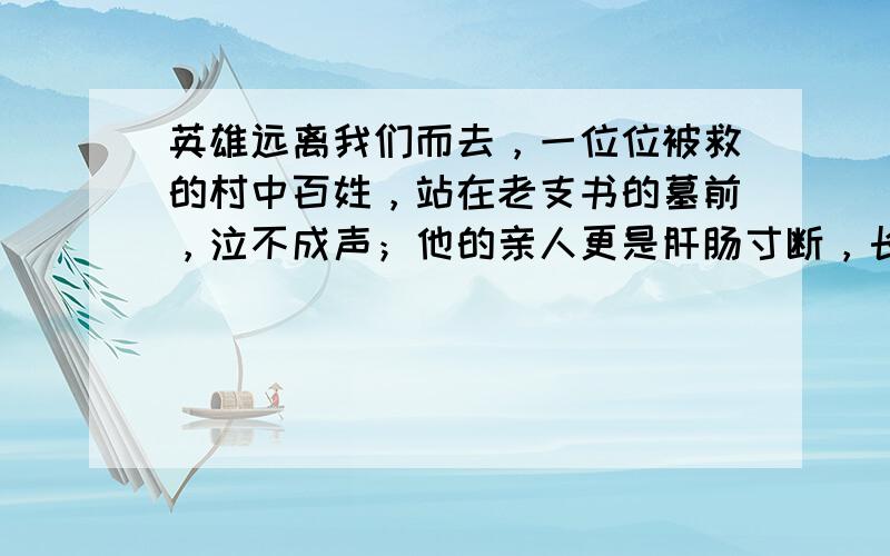 英雄远离我们而去，一位位被救的村中百姓，站在老支书的墓前，泣不成声；他的亲人更是肝肠寸断，长跪不起。请你撰写一段