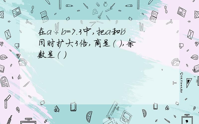 在a÷b=7.3中,把a和b同时扩大3倍,商是（ ）,余数是（ ）