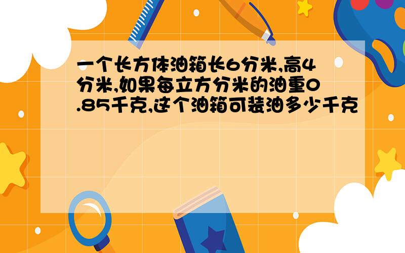 一个长方体油箱长6分米,高4分米,如果每立方分米的油重0.85千克,这个油箱可装油多少千克