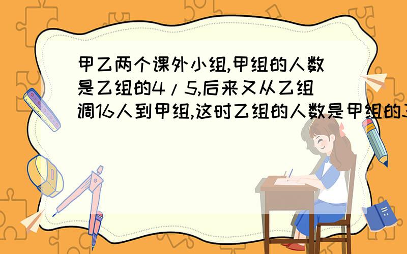 甲乙两个课外小组,甲组的人数是乙组的4/5,后来又从乙组调16人到甲组,这时乙组的人数是甲组的3/4甲乙原各有多少人