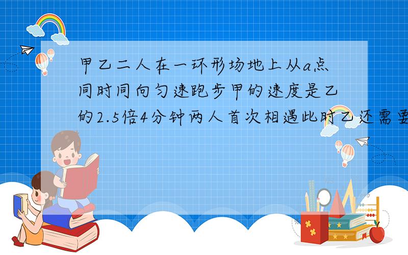 甲乙二人在一环形场地上从a点同时同向匀速跑步甲的速度是乙的2.5倍4分钟两人首次相遇此时乙还需要跑三百米才跑完第一圈求甲