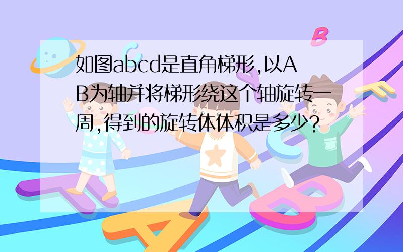 如图abcd是直角梯形,以AB为轴并将梯形绕这个轴旋转一周,得到的旋转体体积是多少?