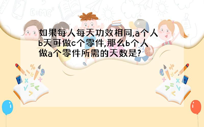 如果每人每天功效相同,a个人b天可做c个零件,那么b个人做a个零件所需的天数是?