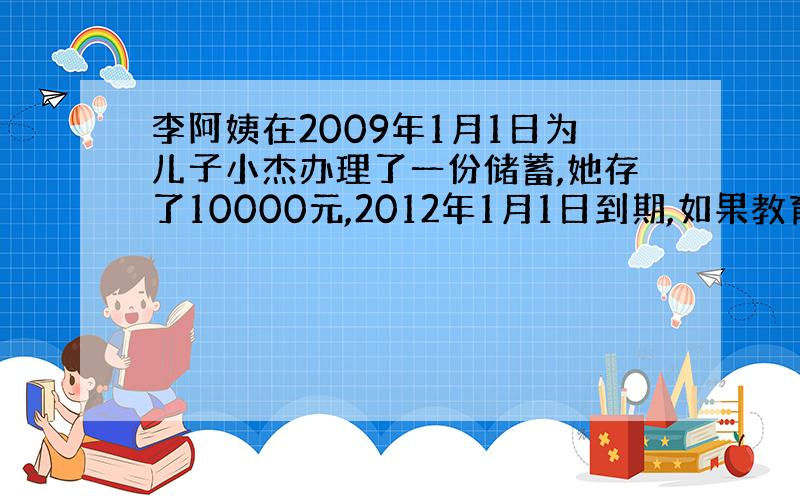 李阿姨在2009年1月1日为儿子小杰办理了一份储蓄,她存了10000元,2012年1月1日到期,如果教育储蓄的年利率