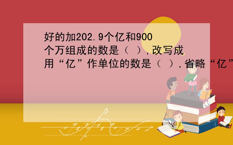 好的加202.9个亿和900个万组成的数是（ ）,改写成用“亿”作单位的数是（ ）,省略“亿”位后面的尾数是（ ）.3.