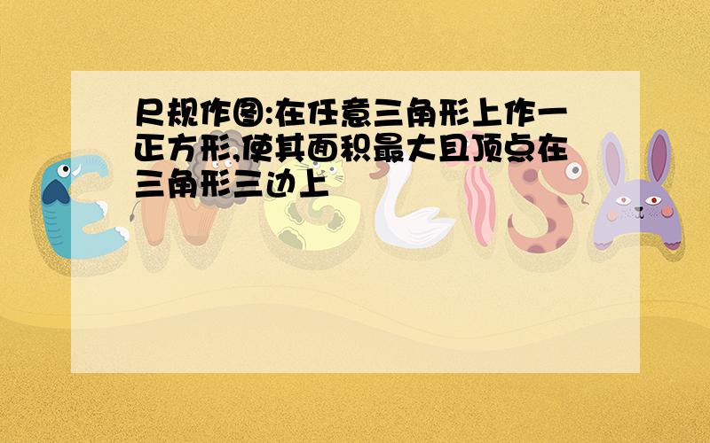 尺规作图:在任意三角形上作一正方形,使其面积最大且顶点在三角形三边上