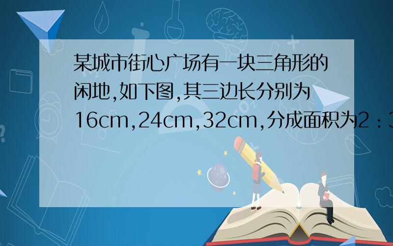 某城市街心广场有一块三角形的闲地,如下图,其三边长分别为16cm,24cm,32cm,分成面积为2：3：4