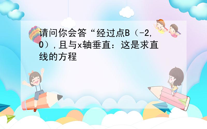 请问你会答“经过点B（-2,0）,且与x轴垂直：这是求直线的方程