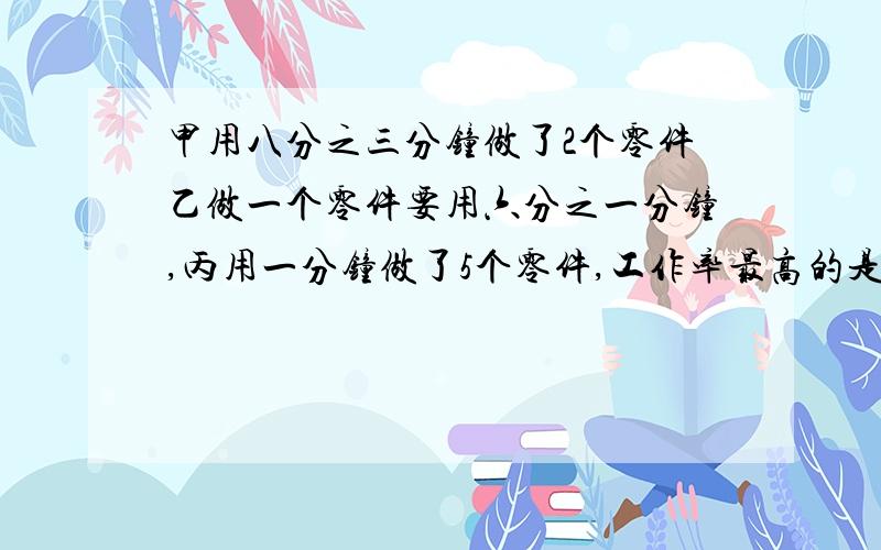 甲用八分之三分钟做了2个零件乙做一个零件要用六分之一分钟,丙用一分钟做了5个零件,工作率最高的是?