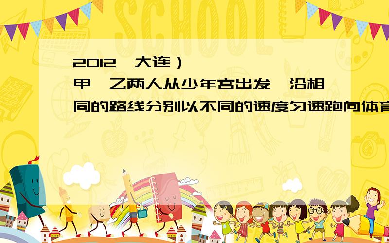 2012•大连）甲、乙两人从少年宫出发,沿相同的路线分别以不同的速度匀速跑向体育馆,甲先跑一段路程后,乙开始