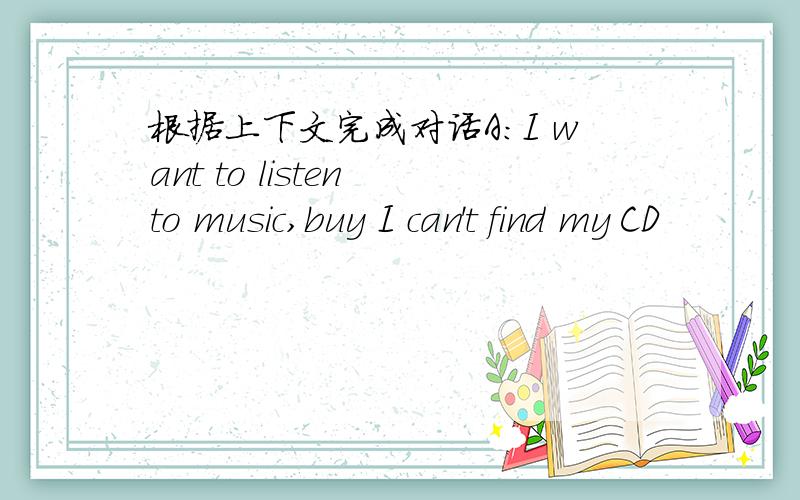 根据上下文完成对话A:I want to listen to music,buy I can't find my CD