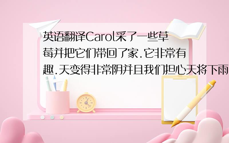 英语翻译Carol采了一些草莓并把它们带回了家.它非常有趣.天变得非常阴并且我们担心天将下雨.幸运的是,太阳又出来了.你