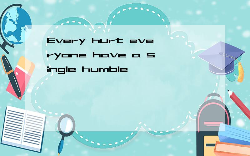 Every hurt everyone have a single humble