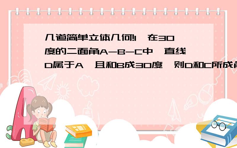 几道简单立体几何!1,在30度的二面角A-B-C中,直线D属于A,且和B成30度,则D和C所成角的正弦值是?2,已知一个