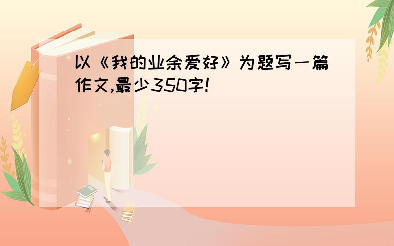 以《我的业余爱好》为题写一篇作文,最少350字!