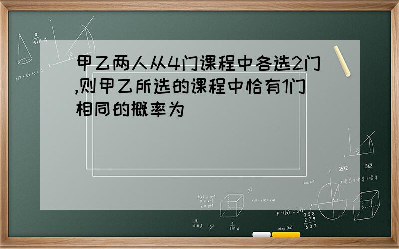 甲乙两人从4门课程中各选2门,则甲乙所选的课程中恰有1门相同的概率为