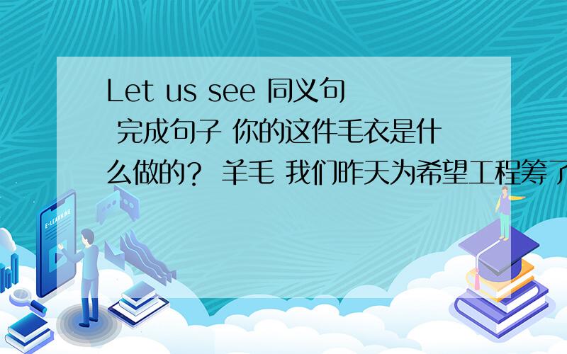 Let us see 同义句 完成句子 你的这件毛衣是什么做的？ 羊毛 我们昨天为希望工程筹了一大笔款