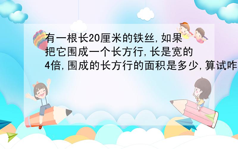 有一根长20厘米的铁丝,如果把它围成一个长方行,长是宽的4倍,围成的长方行的面积是多少,算试咋列?