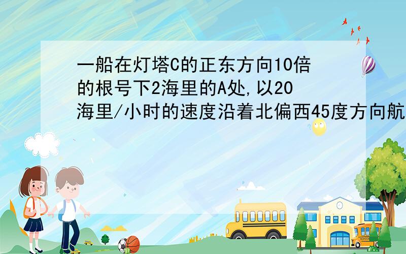 一船在灯塔C的正东方向10倍的根号下2海里的A处,以20海里/小时的速度沿着北偏西45度方向航行,（1）多长时