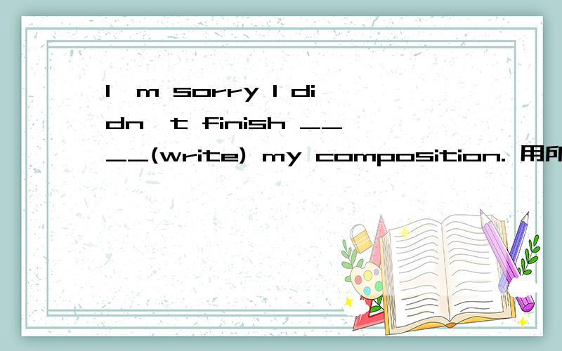 I'm sorry I didn't finish ____(write) my composition. 用所给词的适