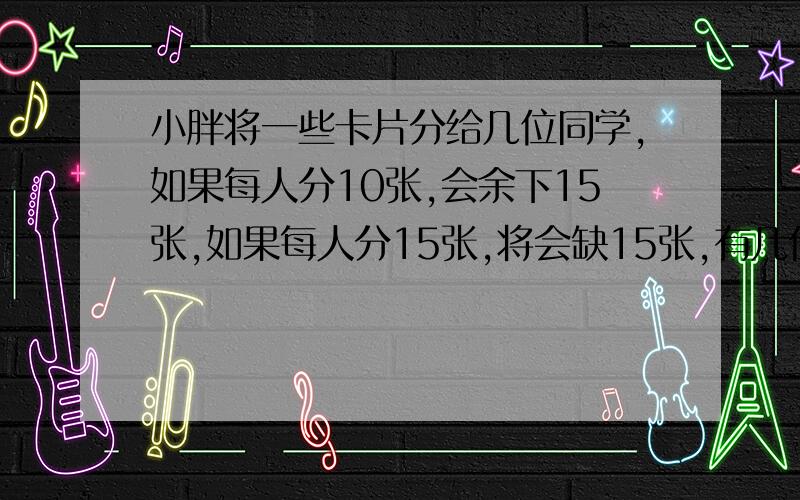 小胖将一些卡片分给几位同学,如果每人分10张,会余下15张,如果每人分15张,将会缺15张,有几位同学,