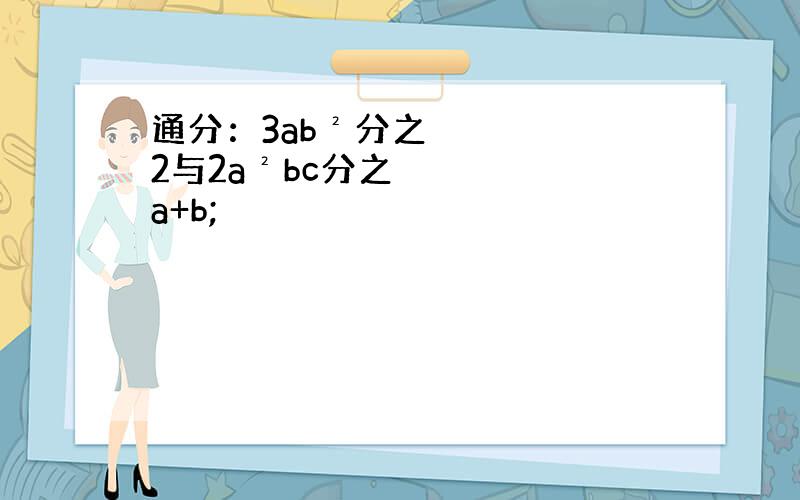 通分：3ab²分之2与2a²bc分之a+b;