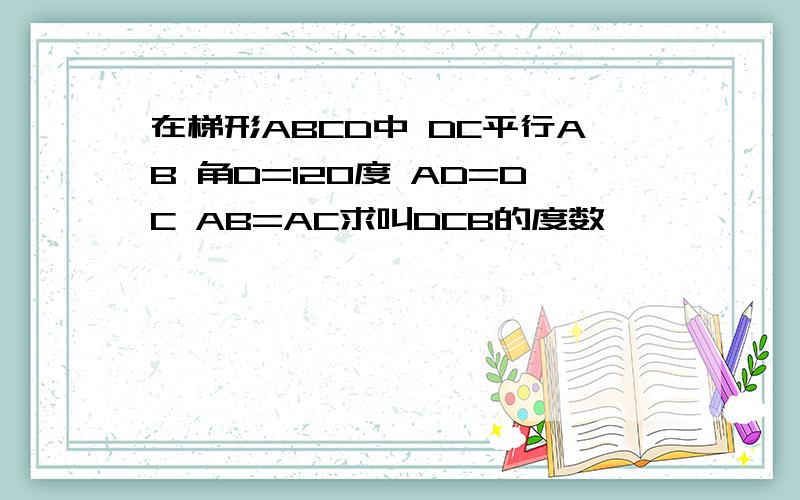 在梯形ABCD中 DC平行AB 角D=120度 AD=DC AB=AC求叫DCB的度数